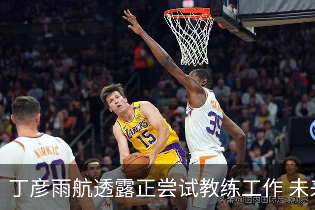 丁彦雨航透露正尝试教练工作 未来或投身青少年篮球事业