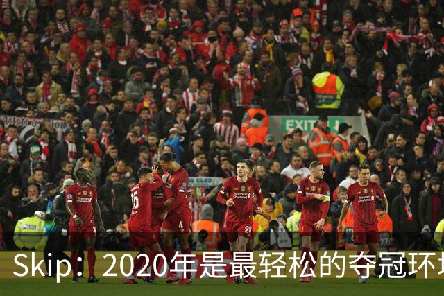 Skip：2020年是最轻松的夺冠环境 詹姆斯带湖人夺了个廉价总冠军